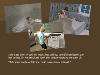 Julie gaat even in bad, en maakt het bed op, terwijl Sven begint aan het ontbijt. En het resultaat komt een beetje verbrand de oven uit. “ Bah, mijn eerste ontbijt met Julie is meteen al mislukt.” 