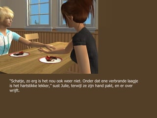 “ Schatje, zo erg is het nou ook weer niet. Onder dat ene verbrande laagje is het hartstikke lekker,” sust Julie, terwijl ze zijn hand pakt, en er over wrijft. 