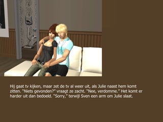 Hij gaat tv kijken, maar zet de tv al weer uit, als Julie naast hem komt zitten. “Niets gevonden?” vraagt ze zacht. “Nee, verdomme.” Het komt er harder uit dan bedoeld. “Sorry,” terwijl Sven een arm om Julie slaat. 
