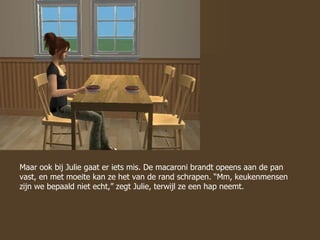 Maar ook bij Julie gaat er iets mis. De macaroni brandt opeens aan de pan vast, en met moeite kan ze het van de rand schrapen. “Mm, keukenmensen zijn we bepaald niet echt,” zegt Julie, terwijl ze een hap neemt.  