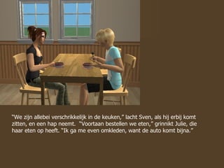 “ We zijn allebei verschrikkelijk in de keuken,” lacht Sven, als hij erbij komt zitten, en een hap neemt.  “Voortaan bestellen we eten,” grinnikt Julie, die haar eten op heeft. “Ik ga me even omkleden, want de auto komt bijna.”  