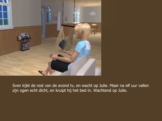 Sven kijkt de rest van de avond tv, en wacht op Julie. Maar na elf uur vallen zijn ogen echt dicht, en kruipt hij het bed in. Wachtend op Julie. 