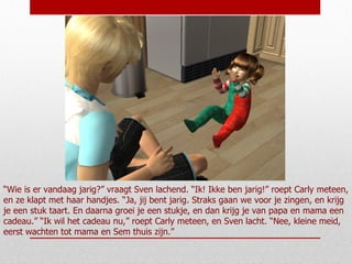 “ Wie is er vandaag jarig?” vraagt Sven lachend. “Ik! Ikke ben jarig!” roept Carly meteen, en ze klapt met haar handjes. “Ja, jij bent jarig. Straks gaan we voor je zingen, en krijg je een stuk taart. En daarna groei je een stukje, en dan krijg je van papa en mama een cadeau.” “Ik wil het cadeau nu,” roept Carly meteen, en Sven lacht. “Nee, kleine meid, eerst wachten tot mama en Sem thuis zijn.” 