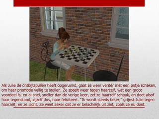 Als Julie de ontbijtspullen heeft opgeruimd, gaat ze weer verder met een potje schaken, om haar promotie veilig te stellen. Ze speelt weer tegen haarzelf, wat een groot voordeel is, en al snel, sneller dan de vorige keer, zet ze haarzelf schaak, en doet alsof haar tegenstand, zijzelf dus, haar feliciteert. “Ik wordt steeds beter,” grijnst Julie tegen haarzelf, en ze lacht. Ze weet zeker dat ze er belachelijk uit ziet, zoals ze nu doet. 