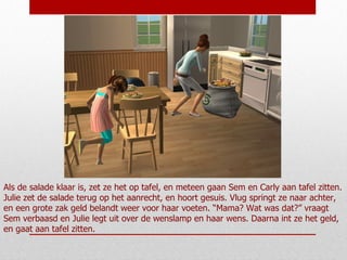 Als de salade klaar is, zet ze het op tafel, en meteen gaan Sem en Carly aan tafel zitten. Julie zet de salade terug op het aanrecht, en hoort gesuis. Vlug springt ze naar achter, en een grote zak geld belandt weer voor haar voeten. “Mama? Wat was dat?” vraagt Sem verbaasd en Julie legt uit over de wenslamp en haar wens. Daarna int ze het geld, en gaat aan tafel zitten. 