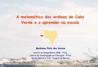 A matemática dos ardinas de Cabo
  Verde e o aprender na escola




           Madalena Pinto dos Santos
          Centro de Competência CRIE – FCUL
      Centro de Investigação em Educação – FCUL
        Escola Básica 2-3 Dr. Joaquim de Barros
 