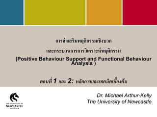 การส่งเสริมพฤติกรรมเชิงบวก
และกระบวนการการวิเคราะห์พฤติกรรม
(Positive Behaviour Support and Functional Behaviour
Analysis )
ตอนที่ 1 และ 2: หลักการและเทคนิคเบื้องต้น
Dr. Michael Arthur-Kelly
The University of Newcastle
 