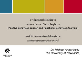 การส่งเสริมพฤติกรรมเชิงบวก
และกระบวนการการวิเคราะห์พฤติกรรม
(Positive Behaviour Support and Functional Behaviour Analysis )
ตอนที่ 3: การวางแผนช่วยเหลือด้านพฤติกรรม
และเทคนิคพิชิตพฤติกรรมที่ไม่พึงประสงค์
Dr. Michael Arthur-Kelly
The University of Newcastle
 