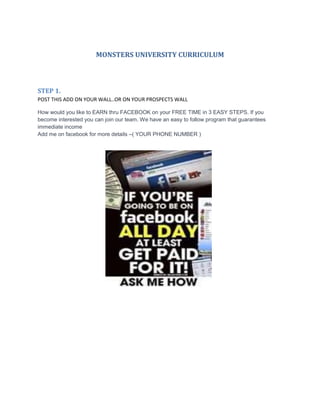 MONSTERS UNIVERSITY CURRICULUM
STEP 1.
POST THIS ADD ON YOUR WALL..OR ON YOUR PROSPECTS WALL
How would you like to EARN thru FACEBOOK on your FREE TIME in 3 EASY STEPS. If you
become interested you can join our team. We have an easy to follow program that guarantees
immediate income
Add me on facebook for more details –( YOUR PHONE NUMBER )
 