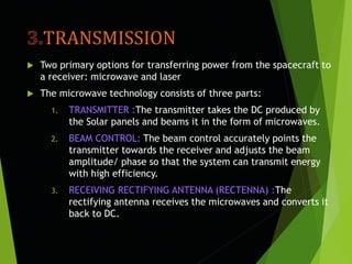 TRANSMISSION
 Two primary options for transferring power from the spacecraft to
a receiver: microwave and laser
 The microwave technology consists of three parts:
1. TRANSMITTER :The transmitter takes the DC produced by
the Solar panels and beams it in the form of microwaves.
2. BEAM CONTROL: The beam control accurately points the
transmitter towards the receiver and adjusts the beam
amplitude/ phase so that the system can transmit energy
with high efficiency.
3. RECEIVING RECTIFYING ANTENNA (RECTENNA) :The
rectifying antenna receives the microwaves and converts it
back to DC.
 