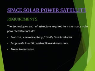The technologies and infrastructure required to make space solar
power feasible include:
• Low-cost, environmentally-friendly launch vehicles
• Large scale in-orbit construction and operations
• Power transmission.
REQUIREMENTS
 