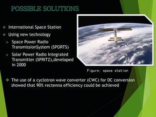  International Space Station
 Using new technology
 Space Power Radio
TransmissionSystem (SPORTS)
 Solar Power Radio Integrated
Transmitter (SPRITZ),developed
in 2000
Figure: space station
 The use of a cyclotron wave converter (CWC) for DC conversion
showed that 90% rectenna efficiency could be achieved
 