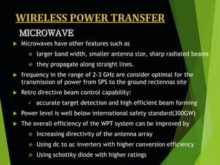  Microwaves have other features such as
 larger band width, smaller antenna size, sharp radiated beams
 they propagate along straight lines.
 frequency in the range of 2-3 GHz are consider optimal for the
transmission of power from SPS to the ground rectennas site
 Retro directive beam control capability:
 accurate target detection and high efficient beam forming
 Power level is well below international safety standard(300GW)
 The overall efficiency of the WPT system can be improved by
 Increasing directivity of the antenna array
 Using dc to ac inverters with higher conversion efficiency
 Using schottky diode with higher ratings
 