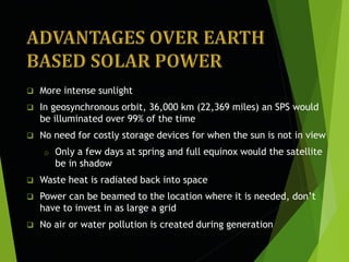  More intense sunlight
 In geosynchronous orbit, 36,000 km (22,369 miles) an SPS would
be illuminated over 99% of the time
 No need for costly storage devices for when the sun is not in view
o Only a few days at spring and full equinox would the satellite
be in shadow
 Waste heat is radiated back into space
 Power can be beamed to the location where it is needed, don’t
have to invest in as large a grid
 No air or water pollution is created during generation
 