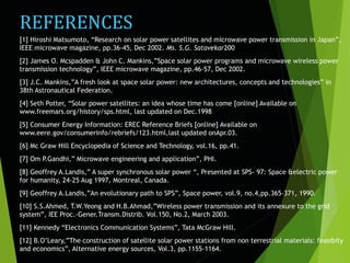 REFERENCES
[1] Hiroshi Matsumoto, “Research on solar power satellites and microwave power transmission in Japan”,
IEEE microwave magazine, pp.36-45, Dec 2002. Ms. S.G. Satavekar200
[2] James O. Mcspadden & John C. Mankins,”Space solar power programs and microwave wireless power
transmission technology”, IEEE microwave magazine, pp.46-57, Dec 2002.
[3] J.C. Mankins,”A fresh look at space solar power: new architectures, concepts and technologies” in
38th Astronautical Federation.
[4] Seth Potter, “Solar power satellites: an idea whose time has come [online] Available on
www.freemars.org/history/sps.html, last updated on Dec.1998
[5] Consumer Energy Information: EREC Reference Briefs [online] Available on
www.eere.gov/consumerinfo/rebriefs/123.html,last updated onApr.03.
[6] Mc Graw Hill Encyclopedia of Science and Technology, vol.16, pp.41.
[7] Om P.Gandhi,” Microwave engineering and application”, PHI.
[8] Geoffrey A.Landis,” A super synchronous solar power “, Presented at SPS- 97: Space &electric power
for humanity, 24-25 Aug 1997, Montreal, Canada.
[9] Geoffrey A.Landis,”An evolutionary path to SPS”, Space power, vol.9, no.4,pp.365-371, 1990.
[10] S.S.Ahmed, T.W.Yeong and H.B.Ahmad,”Wireless power transmission and its annexure to the grid
system”, IEE Proc.-Gener.Transm.Distrib. Vol.150, No.2, March 2003.
[11] Kennedy “Electronics Communication Systems”, Tata McGraw Hill.
[12] B.O’Leary,”The construction of satellite solar power stations from non terrestrial materials: feasibity
and economics”, Alternative energy sources, Vol.3, pp.1155-1164.
 