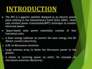  The SPS is a gigantic satellite designed as an electric power
plant orbiting in the Geostationary Earth Orbit (GEO) which
uses wireless power transmission(WPT) technique to transfer
electrical power.
 Space-based solar power essentially consists of four
functional units:
a) A Solar energy collector to convert the solar energy into DC
(Direct current) electricity.
b) A DC to Microwave converter.
c) Large antenna array to beam the Microwave power to the
ground.
d) A means of receiving power on earth, for example via
microwave antennas (Rectenna).
 