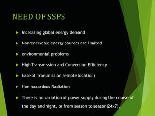NEED OF SSPS
 Increasing global energy demand
 Nonrenewable energy sources are limited
 environmental problems
 High Transmission and Conversion Efficiency
 Ease of Transmission(remote location)
 Non-hazardous Radiation
 There is no variation of power supply during the course of
the day and night, or from season to season(24x7).
 