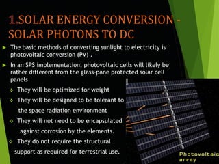 SOLAR ENERGY CONVERSION -
SOLAR PHOTONS TO DC
 The basic methods of converting sunlight to electricity is
photovoltaic conversion (PV) .
 In an SPS implementation, photovoltaic cells will likely be
rather different from the glass-pane protected solar cell
panels
 They will be optimized for weight
 They will be designed to be tolerant to
the space radiation environment
 They will not need to be encapsulated
against corrosion by the elements.
 They do not require the structural
support as required for terrestrial use.
 