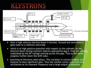  Here a high velocity electron beam is formed, focused and send down a
glass tube to a collector electrode
 which is at high positive potential with respect to the cathode. As the
electron beam having constant velocity approaches gap A, they are velocity
modulated by the RF voltage existing across this gap. Thus as the beam
progress further down the drift tube,
 bunching of electrons takes place. This variation in current enables the
klystron to have significant gain. Thus the catcher cavity is excited into
oscillations at its resonant frequency and a large output is obtained.
 