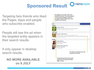 Sponsored Result
NO MORE AVAILABLE
on 9 JULY
Targeting fans friends who liked
the Pages, Apps and people
who subscribe enabled.
People will see the ad when
the targeted entity appears in
their search results.
It only appear in desktop
search results.
 