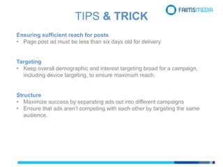 Ensuring sufficient reach for posts
• Page post ad must be less than six days old for delivery
Targeting
• Keep overall demographic and interest targeting broad for a campaign,
including device targeting, to ensure maximum reach.
Structure
• Maximize success by separating ads out into different campaigns
• Ensure that ads aren’t competing with each other by targeting the same
audience.
TIPS & TRICK
 