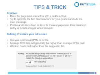 Creative:
• Make the page post interactive with a call to action.
• Try to optimize the first 90 characters for your posts to include the
main message.
• Photos and videos tend to drive 2x more engagement than plain text,
so try to include images when relevant.
Bidding to ensure your ad is seen
• Can use optimized CPMs or CPCs.
• Average CPC bids will generally be higher than average CPCs paid
• When in doubt, bid higher than the suggested bid.
TIPS & TRICK
 
