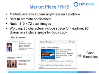 Market Place / RHS
• Marketplace ads appear anywhere on Facebook.
• Best to promote applications
• Need: 110 x 72 pixel images
• Wording: 25 characters include space for headline, 90
characters include space for body copy
Good
Examples
Bad Examples
 