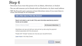 Step 6
• Determine if you want this person to be an Admin, Advertiser, or Analyst
• You can add someone you’re friends with on Facebook or by their email address
• TIP: You’ll need to give someone at least Advertiser status if you want them to
create and manage an ad campaign.
 