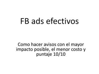 FB ads efectivos
Como hacer avisos con el mayor
impacto posible, el menor costo y
puntaje 10/10
 