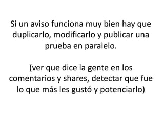 Si un aviso funciona muy bien hay que
duplicarlo, modificarlo y publicar una
prueba en paralelo.
(ver que dice la gente en los
comentarios y shares, detectar que fue
lo que más les gustó y potenciarlo)
 