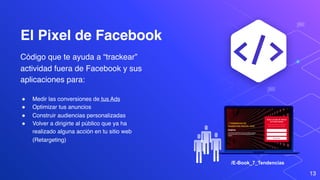 El Pixel de Facebook
Código que te ayuda a “trackear”
actividad fuera de Facebook y sus
aplicaciones para:
13
" Medir las conversiones de tus Ads
" Optimizar tus anuncios
" Construir audiencias personalizadas
" Volver a dirigirte al público que ya ha
realizado alguna acción en tu sitio web
(Retargeting)
/E-Book_7_Tendencias
 