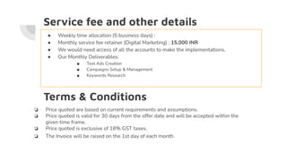 Service fee and other details
● Weekly time allocation (5 business days) :
● Monthly service fee retainer (Digital Marketing) : 15,000 INR
● We would need access of all the accounts to make the implementations.
● Our Monthly Deliverables:
■ Text Ads Creation
■ Campaigns Setup & Management
■ Keywords Research
Terms & Conditions
❏ Price quoted are based on current requirements and assumptions.
❏ Price quoted is valid for 30 days from the offer date and will be accepted within the
given time frame.
❏ Price quoted is exclusive of 18% GST taxes.
❏ The Invoice will be raised on the 1st day of each month.
 