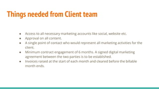 Things needed from Client team
● Access to all necessary marketing accounts like social, website etc.
● Approval on all content.
● A single point of contact who would represent all marketing activities for the
client.
● Minimum contract engagement of 6 months. A signed digital marketing
agreement between the two parties is to be established.
● Invoices raised at the start of each month and cleared before the billable
month ends.
 
