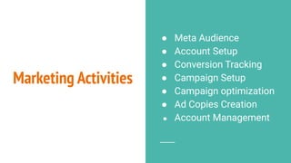 Marketing Activities
● Meta Audience
● Account Setup
● Conversion Tracking
● Campaign Setup
● Campaign optimization
● Ad Copies Creation
● Account Management
 