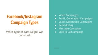 Facebook/Instagram
Campaign Types
What type of campaigns we
can run?
● Video Campaigns
● Traﬃc Generation Campaigns
● Leads Generation Campaigns
● Remarketing
● Message Campaign
● Click to Call campaign
 