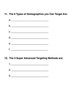 !! 
11. The 6 Types of Demographics you Can Target Are:! 
! ! 
! a. ___________________________! 
! ! 
! b. ___________________________! 
! ! 
! c. ___________________________! 
! ! 
! d. ___________________________! 
! ! 
! e. ___________________________! 
! ! 
! f. ___________________________! 
!! 
12. The 3 Super Advanced Targeting Methods are:! 
! 
! 1. ___________________________! 
! ! 
! 2. ___________________________! 
! ! 
! 3. ___________________________! 
!!!! 
 