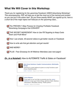 What We Will Cover in this Workshop:! 
! 
Thank you for registering for the upcoming Facebook VIDEO Advertising Workshop! 
This accompanying .PDF will help you to get the most out of the training and content 
so you can put it into action fast! So you know exactly WHAT you signed up for, here is 
a short list of the major topics we’ll discuss on the upcoming class...! 
!! 
The PROVEN 7-Step Process for Creating Profitable Facebook 
Advertising Campaigns that CONVERT! 
! 
THE SECRET INGREDIENT: How to Use FB Targeting to Keep Costs 
Down and Profit More!! 
! 
How I use simple, 40-second videos to get better results on Facebook! 
! 
How to write ads that get attention and get results!! 
! 
AND MORE!!! 
! 
PLUS: Free Giveaway for All Webinar Attendees (see next page!)! 
!! 
Or...in a Nutshell: How to AUTOMATE Traffic & Sales on Facebook!! 
! 
 ! 
! 
 ! 
!! 
 