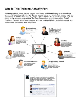 Who is This Training Actually For:! 
! 
For the past five years, I have taught YouTube  Video Marketing to hundreds of 
thousands of people all over the World. I don’t focus my training on people who are 
opportunity-seekers, or aspiring YouTube Superstars (sorry!), but rather Small 
Business Owners and Entrepreneurs who are looking to build a platform online and 
reach more customers with less effort!! 
! 
 ! 
!!!! 
 