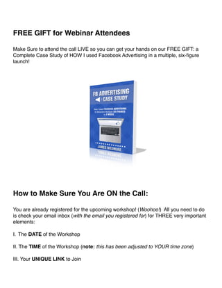 ! 
FREE GIFT for Webinar Attendees! 
! 
Make Sure to attend the call LIVE so you can get your hands on our FREE GIFT: a 
Complete Case Study of HOW I used Facebook Advertising in a multiple, six-figure 
launch!! 
!! 
How to Make Sure You Are ON the Call:! 
! 
You are already registered for the upcoming workshop! (Woohoo!) All you need to do 
is check your email inbox (with the email you registered for) for THREE very important 
elements:! 
! 
I. The DATE of the Workshop! 
! 
II. The TIME of the Workshop (note: this has been adjusted to YOUR time zone)! 
! 
III. Your UNIQUE LINK to Join! 
 