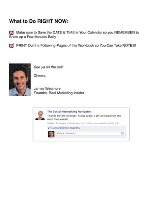 ! 
What to Do RIGHT NOW:! 
! 
Make sure to Save the DATE  TIME in Your Calendar so you REMEMBER to 
Show up a Few Minutes Early! 
! 
PRINT Out the Following-Pages of this Workbook so You Can Take NOTES!! 
!!! 
! 
See ya on the call!! 
! 
Cheers,! 
!! 
James Wedmore 
Founder, Reel Marketing Insider! 
! 
!! 
! 
!!!!!!!!!!!! 
!!!!! 
 