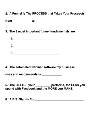 ! 
2. A Funnel is The PROCESS that Takes Your Prospects ! 
! 
from ___________ to _____________! 
!! 
3. The 3 most important funnel fundamentals are! 
! 
! 1.___________________________! 
! 
! 2. ___________________________! 
! 
! 3. ___________________________! 
!!! 
4. The automated webinar software my business ! ! 
uses and recommends is ____________! 
!! 
5. The BETTER your _________ performs, the LESS you 
spend with Facebook and the MORE you MAKE.! 
!! 
6. A.B.S. Stands For______________________________! 
!! 
 