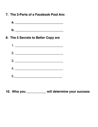! 
7. The 2-Parts of a Facebook Post Are:! 
! ! 
! a. ___________________________! 
! ! 
! b. ___________________________! 
! 
8. The 5 Secrets to Better Copy are! 
! ! 
! 1. ___________________________! 
! ! 
! 2. ___________________________! 
! ! 
! 3. ___________________________! 
! ! 
! 4. ___________________________! 
! ! 
! 5.___________________________! 
!!! 
10. Who you ___________ will determine your success! 
!!!!!! 
 