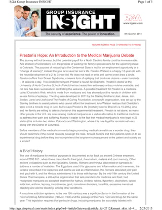 www.rgare.com
4th Quarter 2014
RETURN TO MAIN PAGE | FORWARD TO A FRIEND
Preston’s Hope: An Introduction to the Medical Marijuana Debate
The journey will not be easy, but the potential payoff for a North Carolina family could be immeasurable.
Ana Watson of Greensboro is in the process of packing her family’s possessions for the upcoming move
to Colorado. The purpose of relocating to the Centennial State is not for an employment opportunity or a
"change of scenery"; instead the goal is to save her son’s life. Preston Watson is a happy 12-year-old with
the neurodevelopment of a 2- to 3-year-old. He does not read or write and cannot even draw a circle.
Preston suffers from Dravet Syndrome, a severe form of epilepsy that produces dozens – even hundreds
– of seizures a day. This condition hampers Preston’s neural development. Preston’s doctor at the
University of North Carolina School of Medicine has treated him with every anti-convulsive available, and
not one has been successful in controlling the seizures. A possible treatment for Preston is a medicine
called Charlotte’s Web, which is made from marijuana and has showed positive results in children with
severe forms of epilepsy. The drug was developed in 2011 by the Stanley brothers (Joel, Jesse, Jon,
Jordan, Jared and Josh) and The Realm of Caring Foundation, a nonprofit organization, was set up by the
Stanley brothers to assist patients who cannot afford the treatment. Ana Watson realizes that Charlotte’s
Web is not a miracle drug or cure, but to save Preston’s life (mortality rate for Dravet’s is 15-20%), Ana
and her family are willing to take a chance on this experimental treatment. Preston is not alone, as many
other people in the U.S. are now viewing medical marijuana as a viable alternative to traditional medicine
to address their pain and suffering. Making it easier is the fact that medical marijuana is now legal in 23
states (this includes two states, Colorado and Washington, where it is now legal for recreational use)
along with the District of Columbia.
Before members of the medical community begin promoting medical cannabis as a wonder drug, they
should determine if the overall rewards outweigh the risks. Should doctors and their patients latch on to an
experimental drug before they truly comprehend the long-term consequences to the patient and society as
a whole?
A Brief History
The use of marijuana for medical purposes is documented as far back as ancient Chinese emperors,
around 2700 B.C., when it was prescribed to treat gout, rheumatism, malaria and poor memory. Other
ancient civilizations such as the Egyptians, Greeks, Romans and Hindus also relied on cannabis to
address a number of maladies. The Egyptians used it for glaucoma and inflammation and in enemas, the
Greeks prescribed it for earaches and edema as well as inflammation, the Romans alleviated joint pain
and gout with it, and the Hindus administered it to those with leprosy. By the mid-19th century the United
States Pharmacopeia, a still-active organization that sets standards for medicine and food, had
recognized marijuana as accepted treatment for typhus, cholera, rabies, dysentery, alcoholism, opiate
addiction, anthrax, leprosy, incontinence, gout, convulsive disorders, tonsillitis, excessive menstrual
bleeding and uterine bleeding, among other conditions.
A morphine addiction epidemic in the late 19th century was a significant factor in the formation of the
Food and Drug Administration (FDA) in 1906 and the passage of the Pure Food and Drug Act the same
year. This legislation required that particular drugs, including marijuana, be accurately labeled with
Page 1 of 3RGA Group Insurance INSIGHT
2/25/2015http://rga.dmplocal.com/main/index.php?wd=ArticleGateway&article_id=2712&smart_skin_id=4...
 