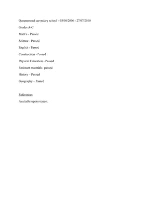 Queensmead secondary school - 03/08/2006 - 27/07/2010
Grades A-C
Math’s - Passed
Science - Passed
English - Passed
Construction - Passed
Physical Education - Passed
Resistant materials- passed
History – Passed
Geography – Passed
References
Available upon request.
 
