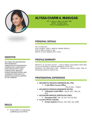 OBJECTIVE
SELF-DIRECTED, RESOURCEFUL
AND PASSIONATE
ADMINISTRATIVE PROFESSIONAL
LOOKING FOR A POSITION AS
SALES OFFICER WITH YOUR
CORPORATION. BRINGING
STRONG ORGANIZATIONAL AND
COMMUNICATION SKILLS TO
PROVIDE SUCCESSFUL SUPPORT
IN THE COMPANY
.
SKILLS
 Proven ability in prospecting,
establishing trust with the
PERSONAL DETAILS
AGE: 26 YEARS OLD
PLACE OF BIRTH: TABO-O, LIBERTAD, MISAMIS ORIENTAL
DATE OF BIRTH: AUGUST 10, 1990
MARITAL STATUS: MARRIED WITH 1 CHILD
PROFILE SUMMARY
PRESENTLY, AN ACCOUNT OFFICER – A MULTI-TASKING SALES PERSON, FROM APRIL
OF 2013 AT MEGAMITCH FINANCIAL RESOURCES, ILIGAN CITY.
PREVIOUSLY, AN OPERATIONS CLERK - HANDLING ALL BRANCH WORK TASKS AT
MLHUILLIER FINANCIAL SERVICES INC.,
PROFESSIONAL EXPERIENCE
 MEGAMITCH FINANCIAL RESOURCES INC., PHIL.
 Credit Officer/ Account Officer
Oct. 01, 2013 – Present
 MEGAMITCH FINANCIAL RESOURCES INC.PHIL
 Teller/Junior Credit Officer – Apr.01, 2013 – Sept. 30,
2013
 MLHUILLIER FINANCIAL SERVICES INC.,PHILS.
 Operations Clerk – Dec. 23, 2011– Oct. 30, 2012
 ILIGAN CAPITOL COLLEGE
 Student Assistant (Library) –Oct. 2007– Jan. 2008
ALYSSA CHARM A. MANUGAS
Prk. 1-A Buru-un, Iligan City 9200, Phils.
Mobile: +63 9366728431
Email: acmanugas@gmail.com
 