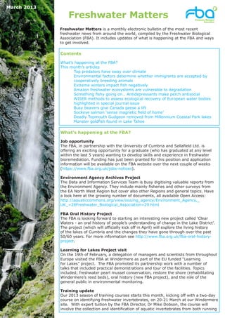 March 2013

                 Freshwater Matters
             Freshwater Matters is a monthly electronic bulletin of the most recent
             freshwater news from around the world, compiled by the Freshwater Biological
             Association (FBA). It includes updates of what is happening at the FBA and ways
             to get involved.

             Contents

             What’s happening at the FBA?
             This month’s articles
             	      Top predators have sway over climate
                   Environmental factors determine whether immigrants are accepted by
                   cooperatively breeding animals
             	     Extreme winters impact fish negatively
             	     Amazon freshwater ecosystems are vulnerable to degradation
             	     Something fishy going on… Antidepressants make perch antisocial
             	     WISER methods to assess ecological recovery of European water bodies
                   highlighted in special journal issue
             	     Busy beavers give Canada geese a lift
             	     Sockeye salmon ‘sense magnetic field of home’
             	     Deadly Topmouth Gudgeon removed from Millennium Coastal Park lakes
             	     Monster goldfish found in Lake Tahoe

             What’s happening at the FBA?

             Job opportunity
             The FBA, in partnership with the University of Cumbria and Sellafield Ltd. is
             offering an exciting opportunity for a graduate (who has graduated at any level
             within the last 5 years) wanting to develop skills and experience in freshwater
             bioremediation. Funding has just been granted for this position and application
             information will be available on the FBA website over the next couple of weeks
             (https://www.fba.org.uk/jobs-notices).

             Environment Agency Archives Project
             The Data and Information Services Team is busy digitising valuable reports from
             the Environment Agency. They include mainly fisheries and other surveys from
             the EA North West Region but cover also other Regions and general topics. Have
             a look here at the growing number of documents, all available Open Access:
             http://aquaticcommons.org/view/issuing_agency/Environment_Agency,_
             UK_=28Freshwater_Biological_Association=29.html

             FBA Oral History Project
             The FBA is looking forward to starting an interesting new project called ‘Clear
             Waters - an oral history of people’s understanding of change in the Lake District’.
             The project (which will officially kick off in April) will explore the living history
             of the lakes of Cumbria and the changes they have gone through over the past
             50/60 years. For more information see http://www.fba.org.uk/fba-oral-history-
             project.

             Learning for Lakes Project visit
             On the 19th of February, a delegation of managers and scientists from throughout
             Europe visited the FBA at Windermere as part of the EU funded “Learning
             for Lakes” project. The FBA promoted its partnership work with a number of
             talks that included practical demonstrations and tour of the facilities. Topics
             included; freshwater pearl mussel conservation, restore the shore (rehabilitating
             Windermere’s reed beds), oral history (new FBA project), and the role of the
             general public in environmental monitoring.

             Training update
             Our 2013 season of training courses starts this month, kicking off with a two-day
             course on identifying freshwater invertebrates, on 20-21 March at our Windermere
             site. With expert tuition by the FBA Director, Dr Mike Dobson, the course will
             involve the collection and identification of aquatic invertebrates from both running
 