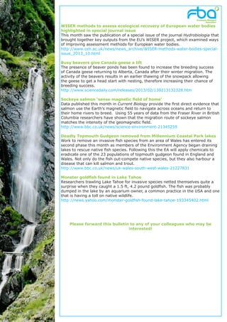 WISER methods to assess ecological recovery of European water bodies
highlighted in special journal issue
This month saw the publication of a special issue of the journal Hydrobiologia that
brought together key outputs from the EU’s WISER project, which examined ways
of improving assessment methods for European water bodies.
http://www.ceh.ac.uk/news/news_archive/WISER-methods-water-bodies-special-
issue_2013_10.html

Busy beavers give Canada geese a lift
The presence of beaver ponds has been found to increase the breeding success
of Canada geese returning to Alberta, Canada after their winter migration. The
activity of the beavers results in an earlier thawing of the snowpack allowing
the geese to get a head start with nesting, therefore increasing their chance of
breeding success.
http://www.sciencedaily.com/releases/2013/02/130213132328.htm

Sockeye salmon ‘sense magnetic field of home’
Data published this month in Current Biology provide the first direct evidence that
salmon use the Earth’s magnetic field to navigate across oceans and return to
their home rivers to breed. Using 55 years of data from the Fraser River in British
Columbia researchers have shown that the migration route of sockeye salmon
matches the intensity of the geomagnetic field.
http://www.bbc.co.uk/news/science-environment-21345259

Deadly Topmouth Gudgeon removed from Millennium Coastal Park lakes
Work to remove an invasive fish species from an area of Wales has entered its
second phase this month as members of the Environment Agency began draining
lakes to rescue native fish species. Following this the EA will apply chemicals to
eradicate one of the 23 populations of topmouth gudgeon found in England and
Wales. Not only do the fish out-compete native species, but they also harbour a
disease that can kill salmon and trout.
http://www.bbc.co.uk/news/uk-wales-south-west-wales-21227831

Monster goldfish found in Lake Tahoe
Researchers trawling Lake Tahoe for invasive species netted themselves quite a
surprise when they caught a 1.5 ft, 4.2 pound goldfish. The fish was probably
dumped in the lake by an aquarium owner, a common practice in the USA and one
that is having a toll on native wildlife.
http://news.yahoo.com/monster-goldfish-found-lake-tahoe-193345402.html




    Please forward this bulletin to any of your colleagues who may be
                                interested!
 
