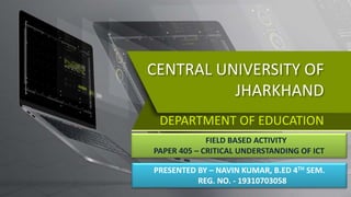 CENTRAL UNIVERSITY OF
JHARKHAND
DEPARTMENT OF EDUCATION
FIELD BASED ACTIVITY
PAPER 405 – CRITICAL UNDERSTANDING OF ICT
PRESENTED BY – NAVIN KUMAR, B.ED 4TH SEM.
REG. NO. - 19310703058
 