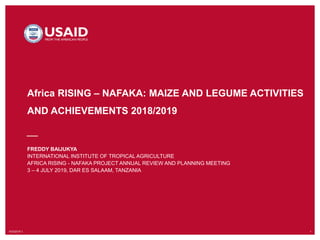 10/3/2019`1 1
Africa RISING – NAFAKA: MAIZE AND LEGUME ACTIVITIES
AND ACHIEVEMENTS 2018/2019
FREDDY BAIJUKYA
INTERNATIONAL INSTITUTE OF TROPICAL AGRICULTURE
AFRICA RISING - NAFAKA PROJECT ANNUAL REVIEW AND PLANNING MEETING
3 – 4 JULY 2019, DAR ES SALAAM, TANZANIA
 