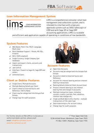 Loan Information Management System
                                             LIMS is a comprehensive consumer retail loan
                                             management and collections system, and is
                                             intended to interface with a loan pre-
                                             approvals system such as SAGE SalesLogix or
                                             CRM and with Sage X3 or Sage ERP
                                             accounting applications. LIMS is a scalable
       and efficient web application capable of operating in conditions of low bandwidth.



System Features
   ✔   Web Based, Multi-Tier, Multi-Language,
       Multi-User
   ✔   Multi Database Support - Oracle, MS-SQL,
       Firebird
   ✔   NCA / NCR compliant
   ✔   Single Currency, Single Company (per
       database)
   ✔   Import and export clients, accounts and
       transactions                                  Account Features
   ✔   Job Control
                                                       ✔   Open Item Accounts
   ✔   Interface / Export to Sage X3, Sage ERP and
                                                       ✔   Accounts may be categorised into Groups/Sub
       others
                                                           Groups
   ✔   Unlimited Users
                                                       ✔   Accounts Linked to External Source and
                                                           Reference
Client or Debtor Features                              ✔   Account for interest bearing and non-interest
                                                           bearing transactions
   ✔   Single Client, Multiple Accounts
                                                       ✔   Banking Details linked at Client Account level
   ✔   Multiple Banking Details per Client
                                                       ✔   Process interest bearing or non interest
   ✔   Client Linked to External Source and
                                                           bearing fees and charges to accounts
       Reference / Bill to Name
                                                       ✔   Multiple transaction types, including
   ✔   Client may be categorised into Groups/Sub
                                                           receipts, credits, journals, fees, advances,
       Groups
                                                           interest rate changes etc.
   ✔   Change logs for audit purposes
                                                       ✔   Single and Bulk Batch entry facility – multiple
                                                           transactions of the same type
                                                       ✔   Dash-board enquiry for account status
                                                       ✔   Change logs for audit purposes




                                                                                  st
For further details on FBA LIMS or to become an                                  1 Floor Upper East Side
authorised dealer partner, please email                32 Brickfield Street, Woodstock, Cape Town 7925
email: info@fba-software.za.net                               P O Box 12941, Mowbray, Cape Town 7705
www.fba-software.za.net
 